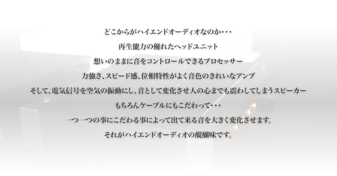 どこからがハイエンドオーディオなのか・・・
			再生能力の優れたヘッドユニット
			想いのままに音をコントロールできるプロセッサー
			力強さ、スピード感、位相特性がよく音色のきれいなアンプ
			そして、電気信号を空気の振動にし、音として変化させ人の心までも震わしてしまうスピーカー
			もちろんケーブルにもこだわって・・・
			一つ一つの事にこだわる事によって出て来る音を大きく変化させます。
			それがハイエンドオーディオの醍醐味です。