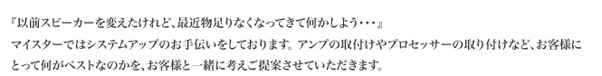 『以前スピーカーを変えたけれど、最近物足りなくなってきて何かしよう・・・』マイスターではシステムアップのお手伝いをしております。 アンプの取付けやプロセッサーの取り付けなど、お客様にとって何がベストなのかを、お客様と一緒に考えご提案させていただきます。