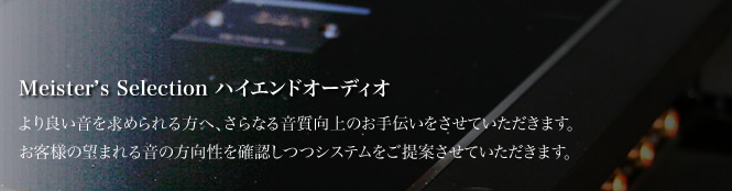 セレクション - ハイエンド より良い音を求められる方へ、さらなる音質向上のお手伝いをさせていただきます。お客様の望まれる音の方向性を確認しつつシステムをご提案させていただきます。
